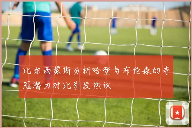 比尔西蒙斯分析哈登与布伦森的夺冠潜力对比引发热议