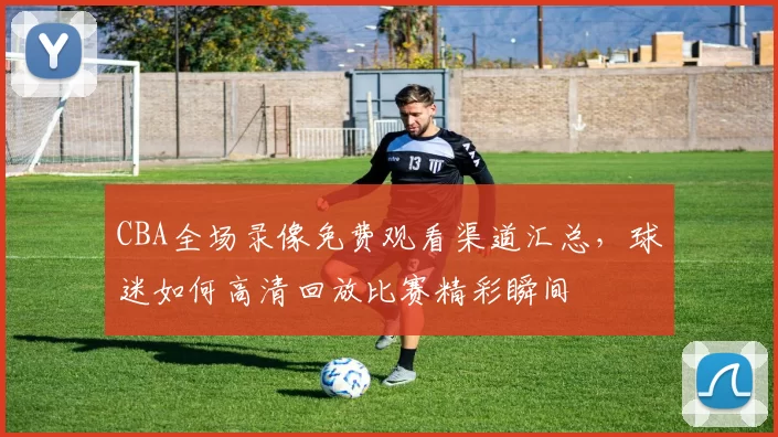 CBA全场录像免费观看渠道汇总，球迷如何高清回放比赛精彩瞬间