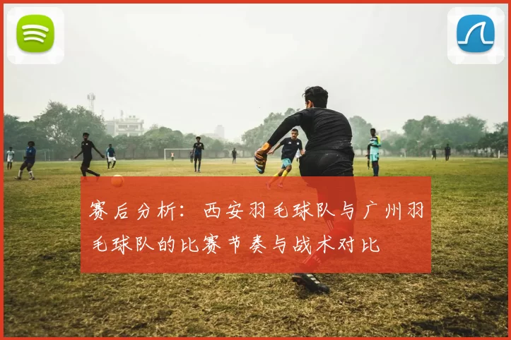 赛后分析：西安羽毛球队与广州羽毛球队的比赛节奏与战术对比