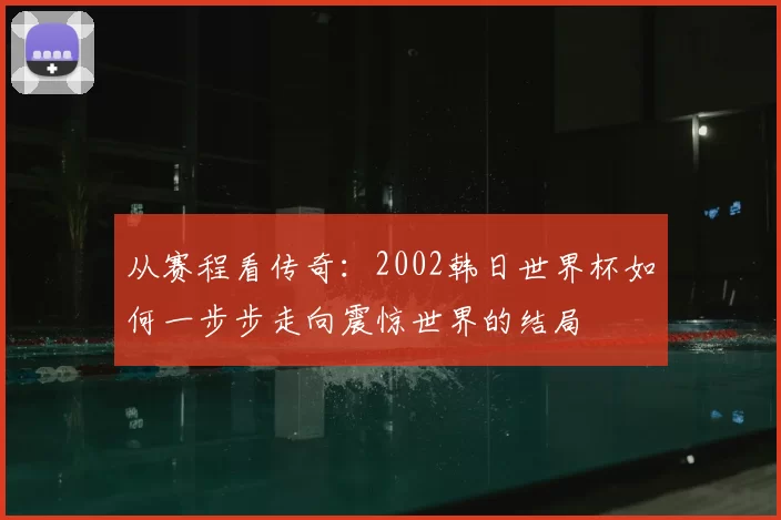 从赛程看传奇:2002韩日世界杯如何一步步走向震惊世界的结局