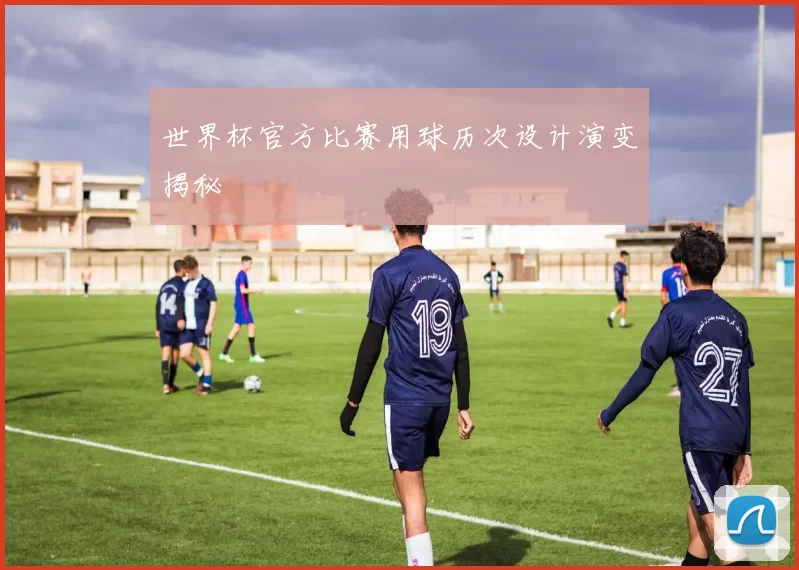 世界杯官方比赛用球历次设计演变揭秘