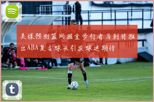 美媒预测篮网掘金步行者马刺将推出ABA复古球衣引发球迷期待