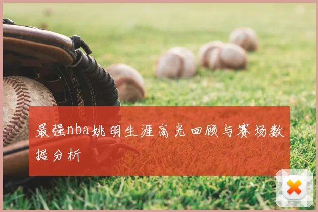 最强nba姚明生涯高光回顾与赛场数据分析