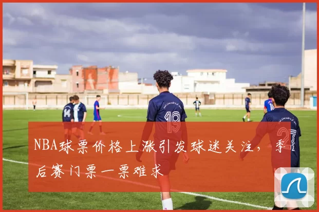 NBA球票价格上涨引发球迷关注，季后赛门票一票难求