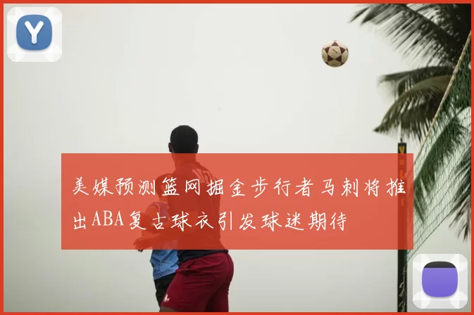 美媒预测篮网掘金步行者马刺将推出ABA复古球衣引发球迷期待