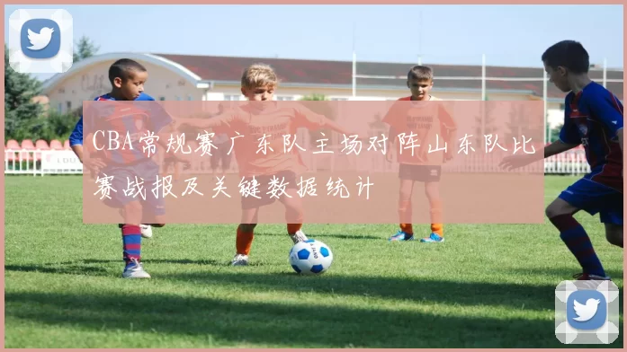 CBA常规赛广东队主场对阵山东队比赛战报及关键数据统计