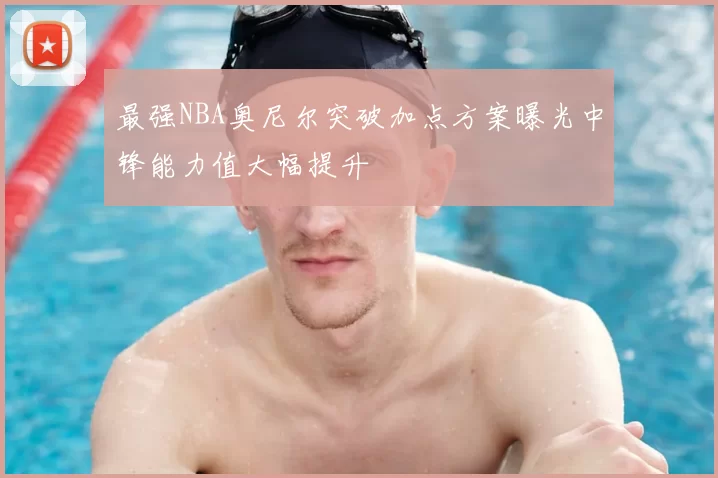 最强NBA奥尼尔突破加点方案曝光中锋能力值大幅提升