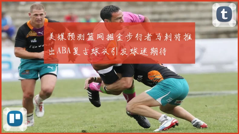美媒预测篮网掘金步行者马刺将推出ABA复古球衣引发球迷期待