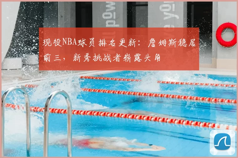 现役NBA球员排名更新:詹姆斯稳居前三,新秀挑战者崭露头角