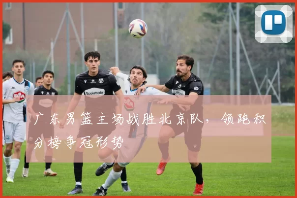 广东男篮主场战胜北京队，领跑积分榜争冠形势