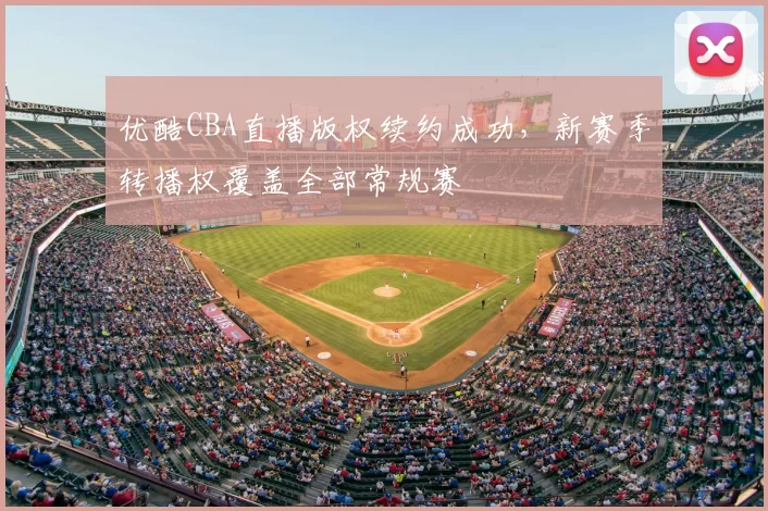 优酷CBA直播版权续约成功，新赛季转播权覆盖全部常规赛