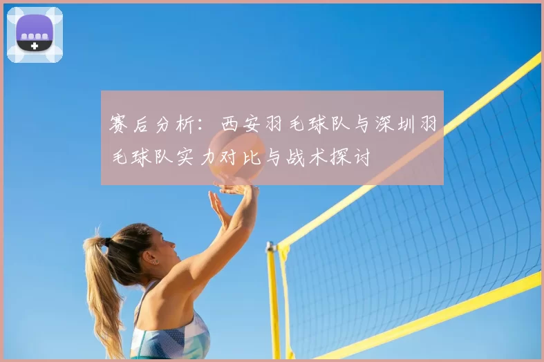 赛后分析:西安羽毛球队与深圳羽毛球队实力对比与战术探讨