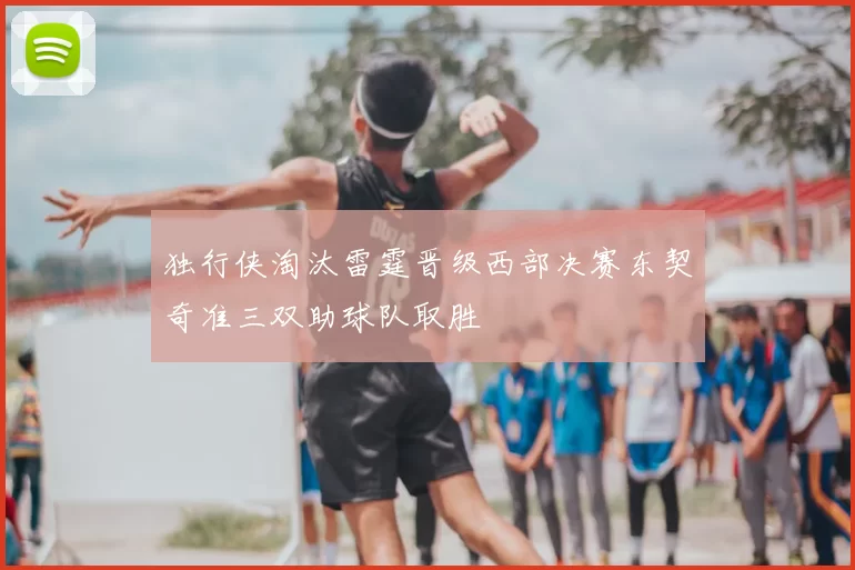 独行侠淘汰雷霆晋级西部决赛东契奇准三双助球队取胜