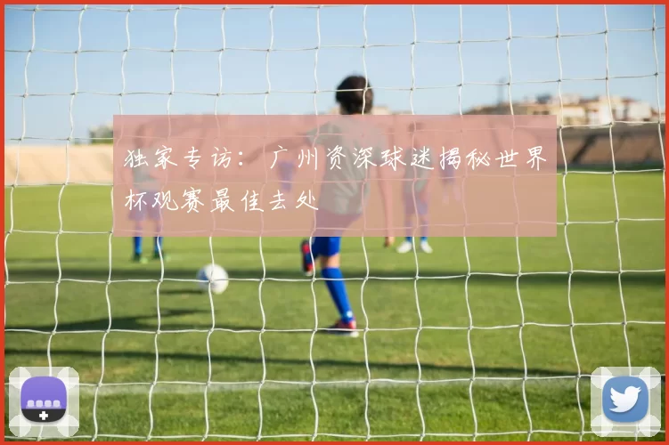 独家专访：广州资深球迷揭秘世界杯观赛最佳去处