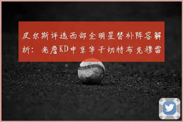 皮尔斯评选西部全明星替补阵容解析：老詹KD申京华子切特布克穆雷的实力对比