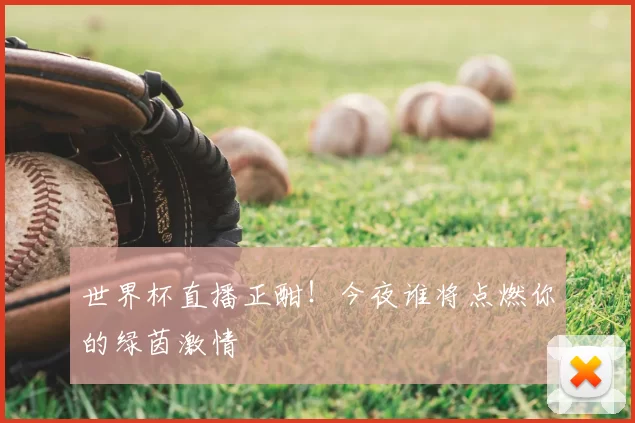 世界杯直播正酣！今夜谁将点燃你的绿茵激情