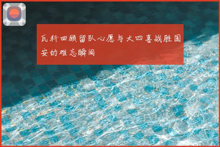 瓦科回顾留队心愿与大四喜战胜国安的难忘瞬间