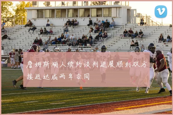 詹姆斯湖人续约谈判进展顺利双方接近达成两年合同
