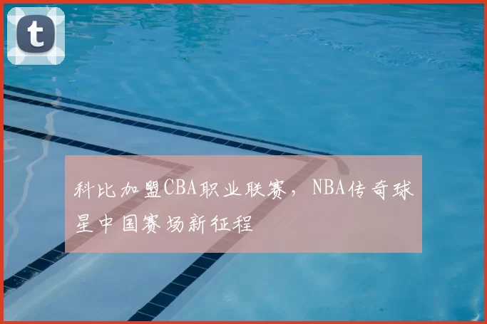 科比加盟CBA职业联赛，NBA传奇球星中国赛场新征程