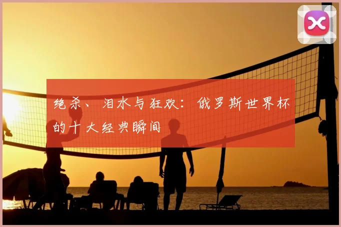 绝杀、泪水与狂欢：俄罗斯世界杯的十大经典瞬间