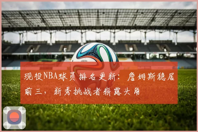 现役NBA球员排名更新：詹姆斯稳居前三，新秀挑战者崭露头角