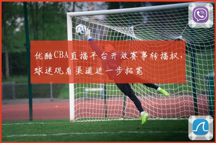 优酷CBA直播平台开放赛事转播权,球迷观看渠道进一步拓宽