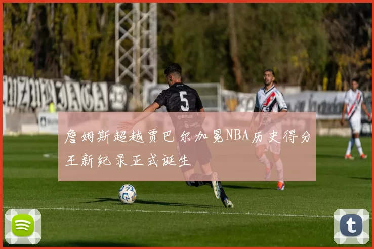 詹姆斯超越贾巴尔加冕NBA历史得分王新纪录正式诞生
