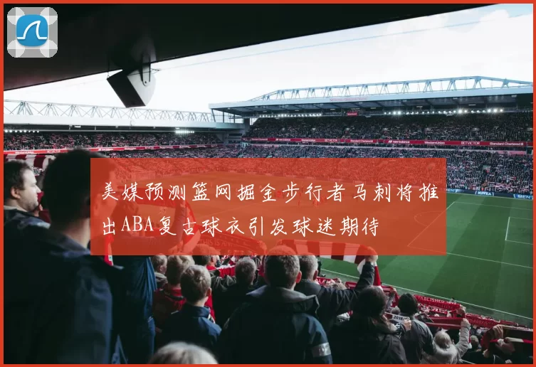 美媒预测篮网掘金步行者马刺将推出ABA复古球衣引发球迷期待
