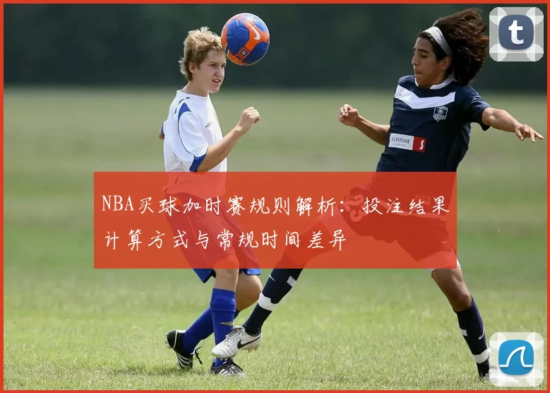 NBA买球加时赛规则解析：投注结果计算方式与常规时间差异