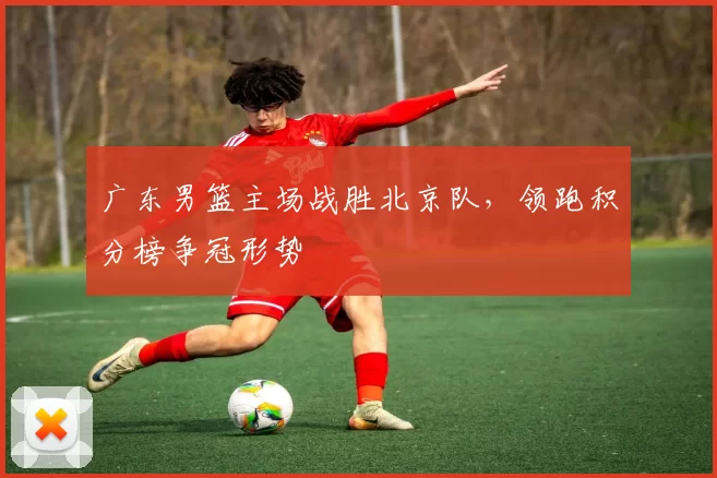 广东男篮主场战胜北京队，领跑积分榜争冠形势