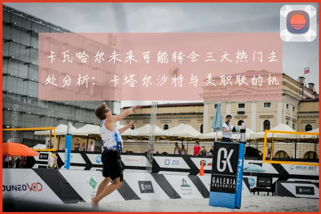 卡瓦哈尔未来可能转会三大热门去处分析：卡塔尔沙特与美职联的机会