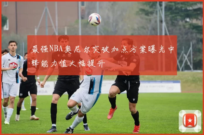 最强NBA奥尼尔突破加点方案曝光中锋能力值大幅提升
