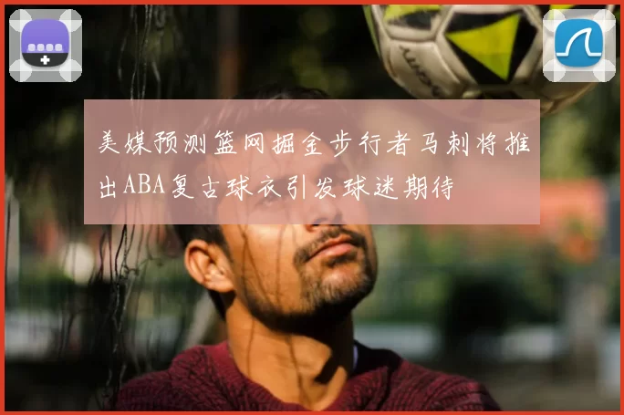 美媒预测篮网掘金步行者马刺将推出ABA复古球衣引发球迷期待