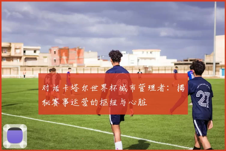 对话卡塔尔世界杯城市管理者：揭秘赛事运营的枢纽与心脏