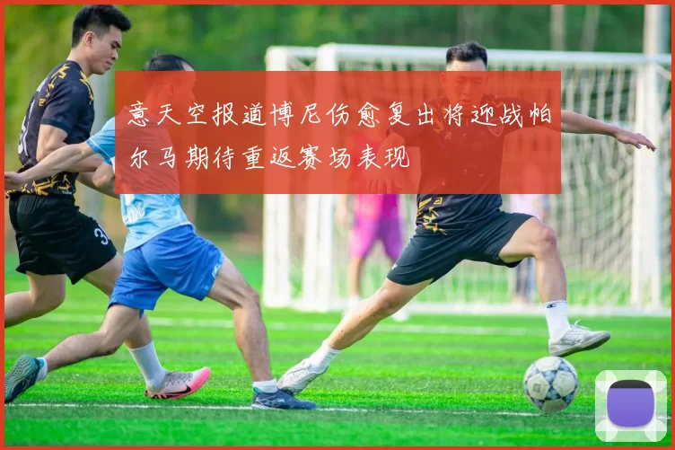 意天空报道博尼伤愈复出将迎战帕尔马期待重返赛场表现