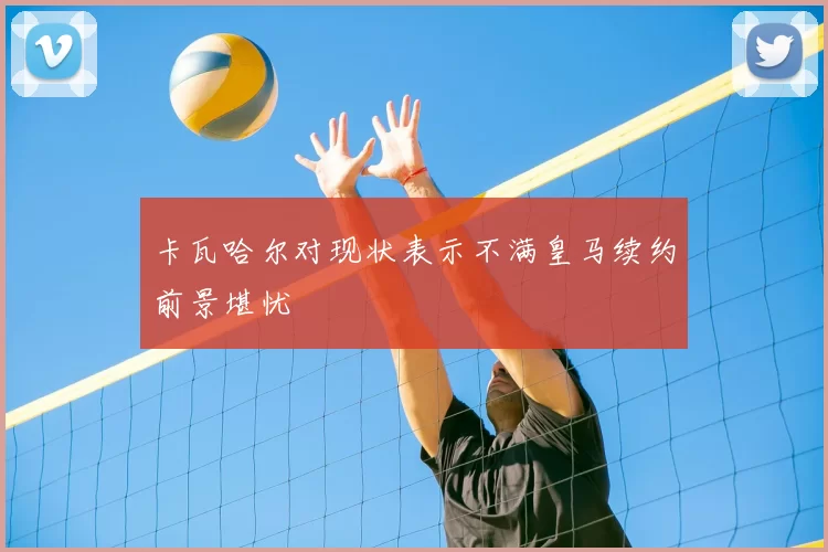 卡瓦哈尔对现状表示不满皇马续约前景堪忧