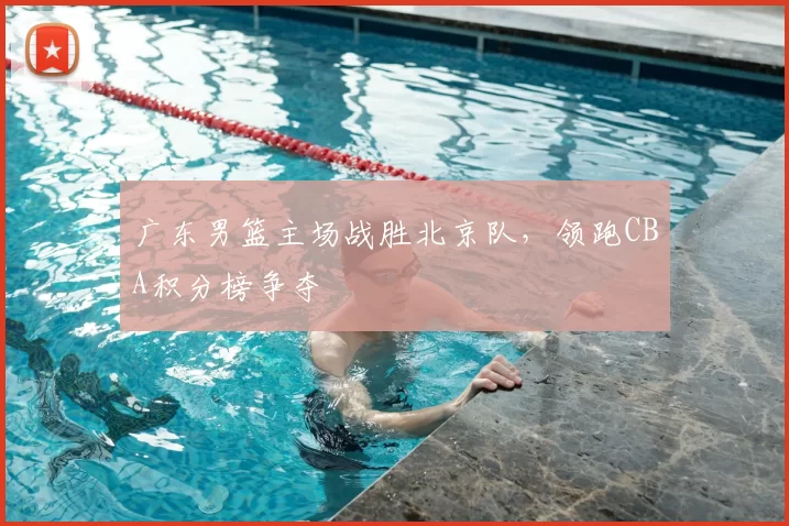 广东男篮主场战胜北京队，领跑CBA积分榜争夺