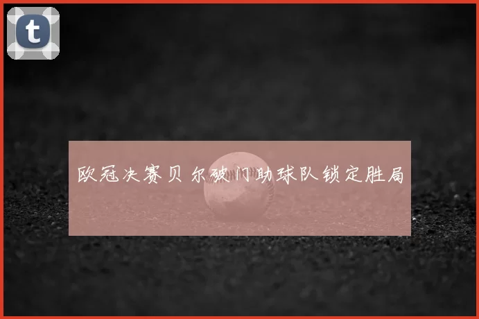 欧冠决赛贝尔破门助球队锁定胜局