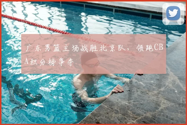 广东男篮主场战胜北京队，领跑CBA积分榜争夺