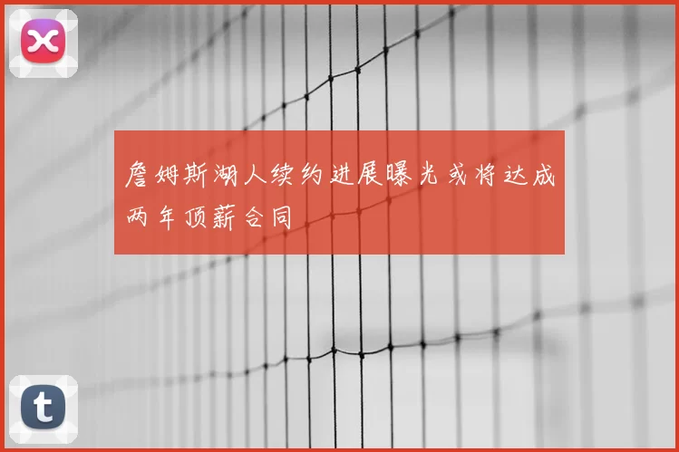 詹姆斯湖人续约进展曝光或将达成两年顶薪合同