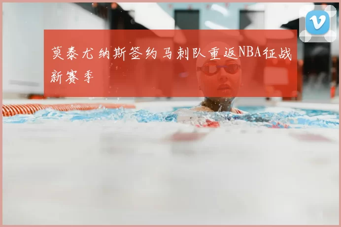 莫泰尤纳斯签约马刺队重返NBA征战新赛季