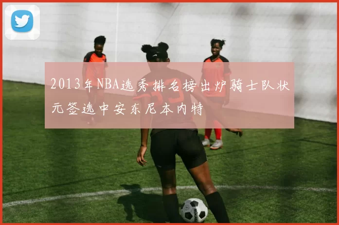 2013年NBA选秀排名榜出炉骑士队状元签选中安东尼本内特