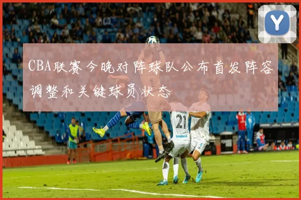 CBA联赛今晚对阵球队公布首发阵容调整和关键球员状态