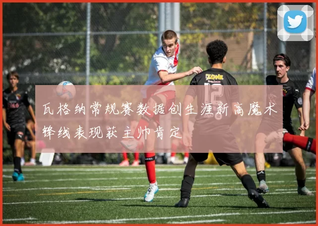 瓦格纳常规赛数据创生涯新高魔术锋线表现获主帅肯定