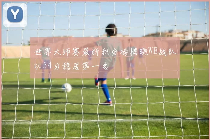 世界大师赛最新积分榜揭晓WE战队以54分稳居第一名