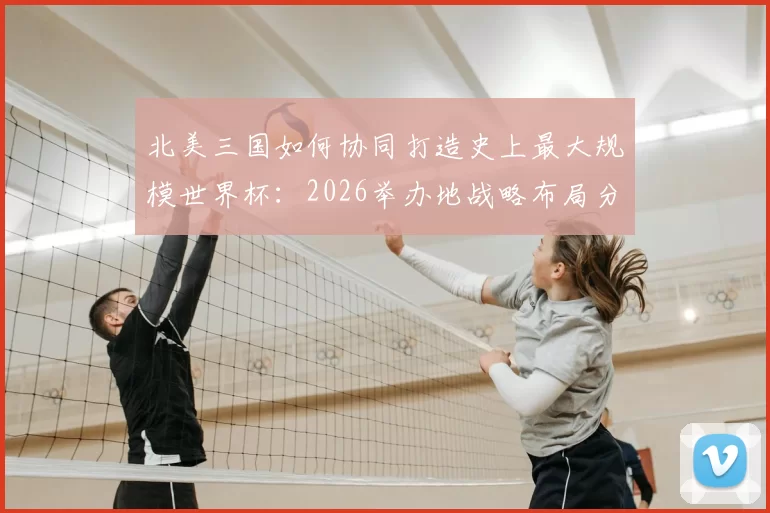 北美三国如何协同打造史上最大规模世界杯：2026举办地战略布局分析