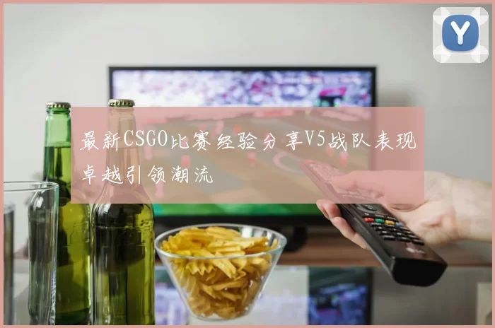 最新CSGO比赛经验分享V5战队表现卓越引领潮流