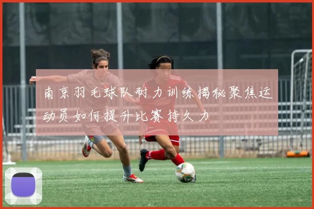 南京羽毛球队耐力训练揭秘聚焦运动员如何提升比赛持久力
