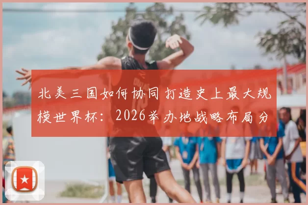 北美三国如何协同打造史上最大规模世界杯：2026举办地战略布局分析