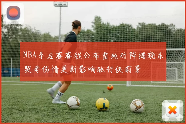 NBA季后赛赛程公布首轮对阵揭晓东契奇伤情更新影响独行侠前景